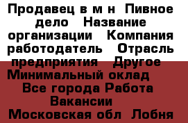 Продавец в м-н "Пивное дело › Название организации ­ Компания-работодатель › Отрасль предприятия ­ Другое › Минимальный оклад ­ 1 - Все города Работа » Вакансии   . Московская обл.,Лобня г.